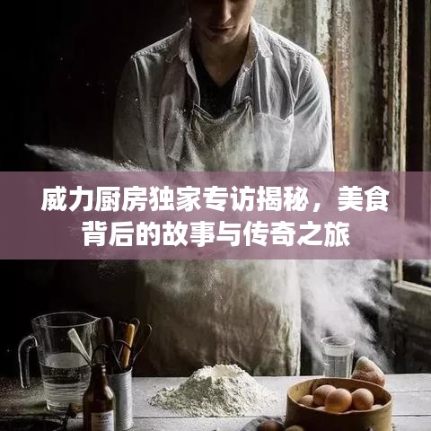 威力厨房独家专访揭秘，美食背后的故事与传奇之旅