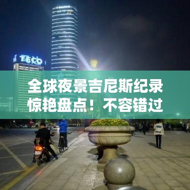 全球夜景吉尼斯纪录惊艳盘点！不容错过的夜晚盛景榜单