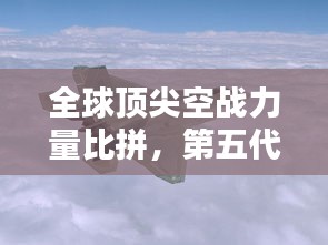 全球顶尖空战力量比拼，第五代战机排名榜揭晓！